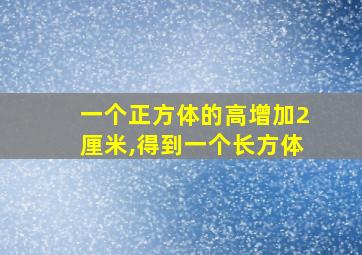 一个正方体的高增加2厘米,得到一个长方体