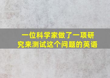 一位科学家做了一项研究来测试这个问题的英语