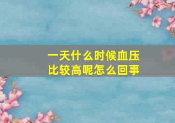 一天什么时候血压比较高呢怎么回事