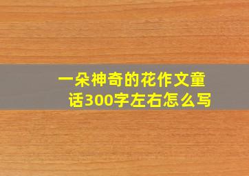 一朵神奇的花作文童话300字左右怎么写