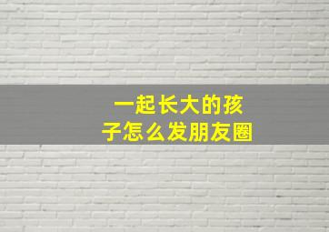 一起长大的孩子怎么发朋友圈