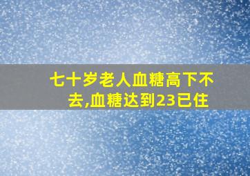 七十岁老人血糖高下不去,血糖达到23已住