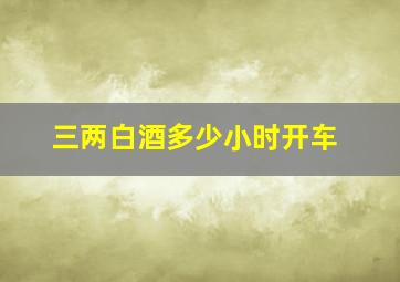 三两白酒多少小时开车