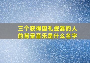 三个获得国礼瓷器的人的背景音乐是什么名字