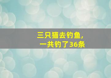 三只猫去钓鱼,一共钓了36条