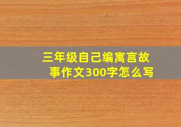 三年级自己编寓言故事作文300字怎么写