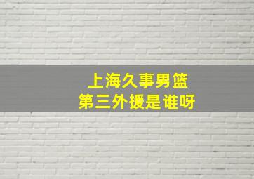 上海久事男篮第三外援是谁呀