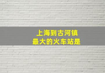 上海到古河镇最大的火车站是