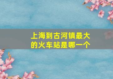 上海到古河镇最大的火车站是哪一个