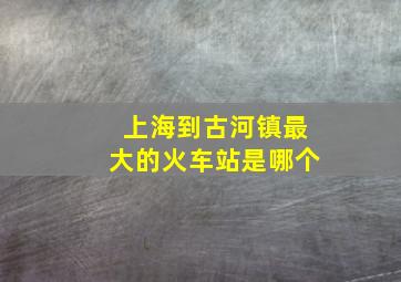 上海到古河镇最大的火车站是哪个