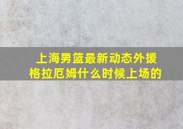 上海男篮最新动态外援格拉厄姆什么时候上场的