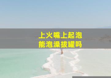 上火嘴上起泡能泡澡拔罐吗