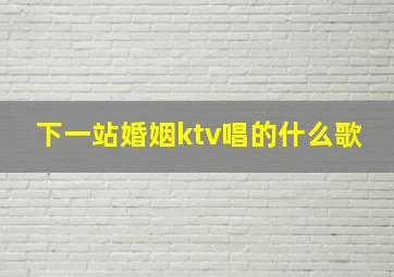 下一站婚姻ktv唱的什么歌