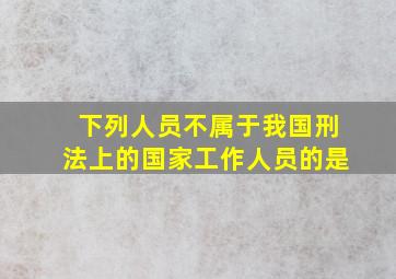 下列人员不属于我国刑法上的国家工作人员的是