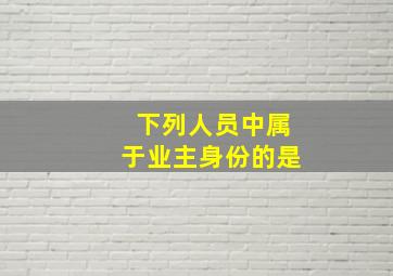 下列人员中属于业主身份的是