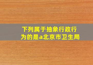 下列属于抽象行政行为的是a北京市卫生局