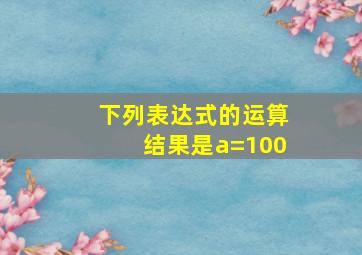 下列表达式的运算结果是a=100