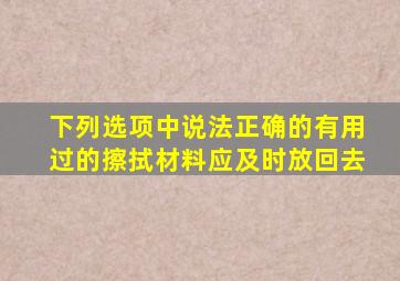 下列选项中说法正确的有用过的擦拭材料应及时放回去