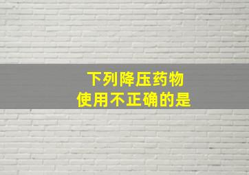 下列降压药物使用不正确的是