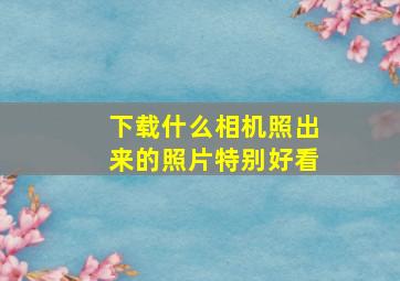 下载什么相机照出来的照片特别好看