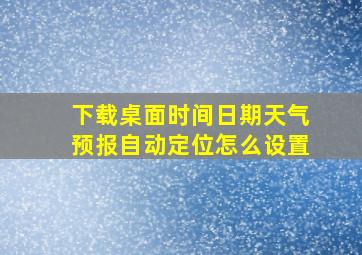 下载桌面时间日期天气预报自动定位怎么设置