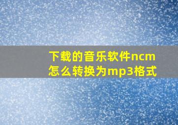 下载的音乐软件ncm怎么转换为mp3格式