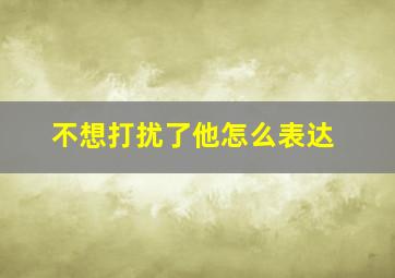 不想打扰了他怎么表达