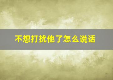 不想打扰他了怎么说话