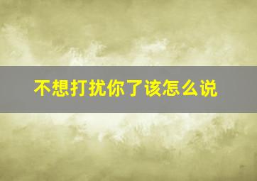 不想打扰你了该怎么说