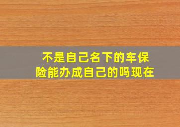 不是自己名下的车保险能办成自己的吗现在