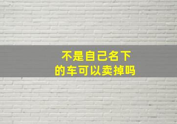 不是自己名下的车可以卖掉吗