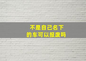 不是自己名下的车可以报废吗