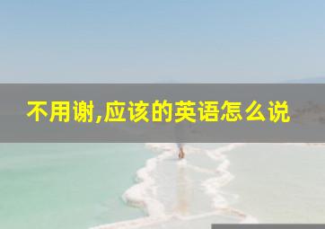 不用谢,应该的英语怎么说