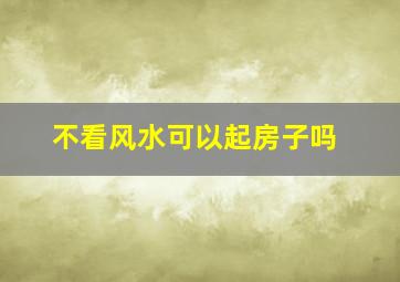 不看风水可以起房子吗