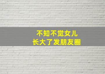 不知不觉女儿长大了发朋友圈