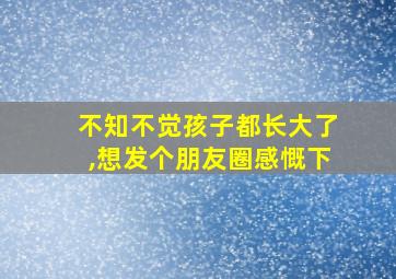 不知不觉孩子都长大了,想发个朋友圈感慨下