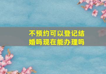 不预约可以登记结婚吗现在能办理吗