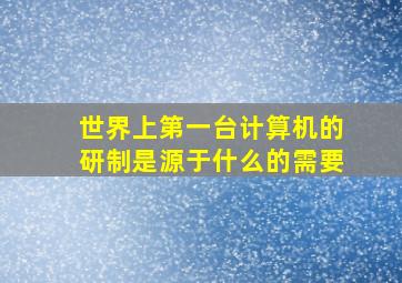 世界上第一台计算机的研制是源于什么的需要