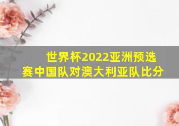 世界杯2022亚洲预选赛中国队对澳大利亚队比分