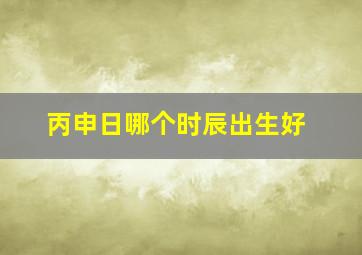 丙申日哪个时辰出生好