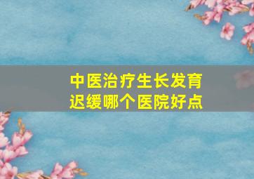 中医治疗生长发育迟缓哪个医院好点