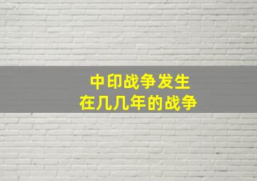 中印战争发生在几几年的战争