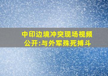 中印边境冲突现场视频公开:与外军殊死搏斗