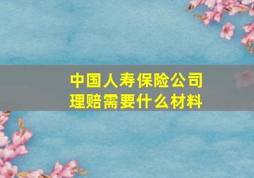 中国人寿保险公司理赔需要什么材料