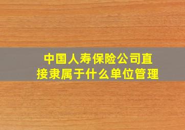 中国人寿保险公司直接隶属于什么单位管理