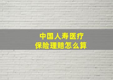 中国人寿医疗保险理赔怎么算