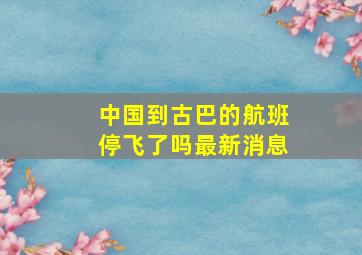 中国到古巴的航班停飞了吗最新消息