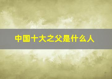 中国十大之父是什么人