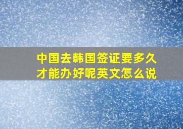 中国去韩国签证要多久才能办好呢英文怎么说