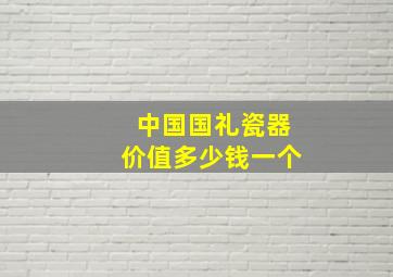 中国国礼瓷器价值多少钱一个